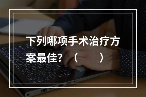 下列哪项手术治疗方案最佳？（　　）