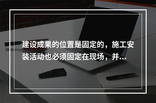 建设成果的位置是固定的，施工安装活动也必须固定在现场，并且