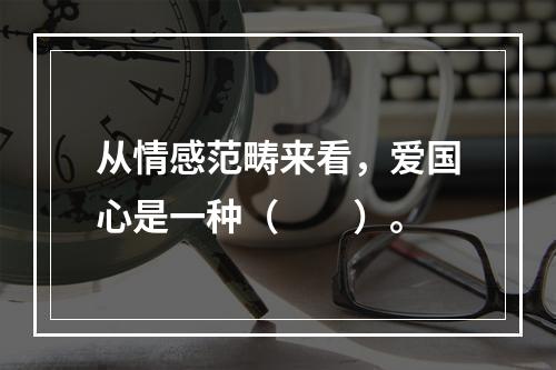 从情感范畴来看，爱国心是一种（　　）。