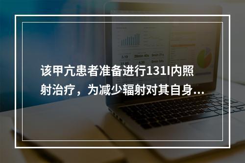 该甲亢患者准备进行131I内照射治疗，为减少辐射对其自身及他