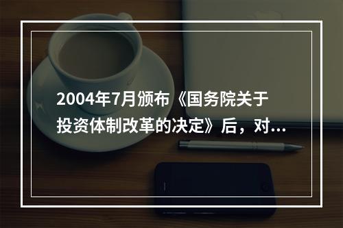 2004年7月颁布《国务院关于投资体制改革的决定》后，对于