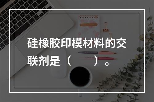 硅橡胶印模材料的交联剂是（　　）。