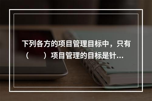 下列各方的项目管理目标中，只有（　　）项目管理的目标是针对