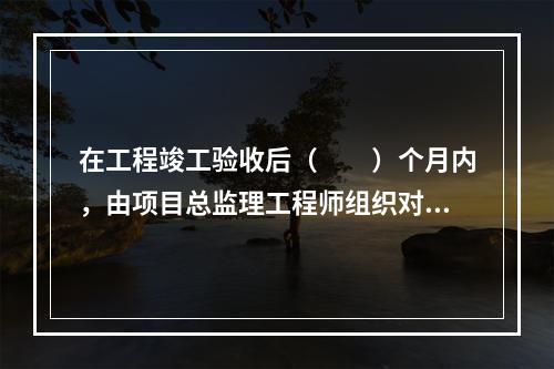 在工程竣工验收后（　　）个月内，由项目总监理工程师组织对监