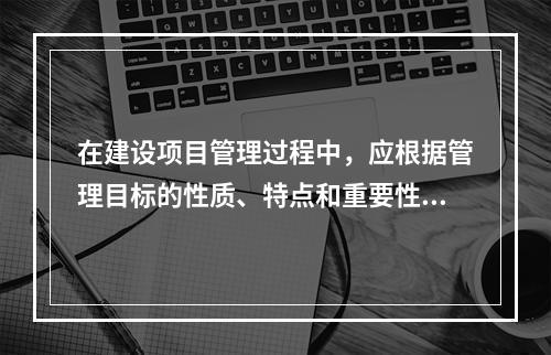 在建设项目管理过程中，应根据管理目标的性质、特点和重要性，