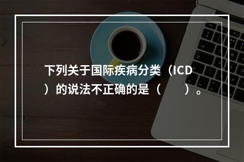 下列关于国际疾病分类（ICD）的说法不正确的是（　　）。