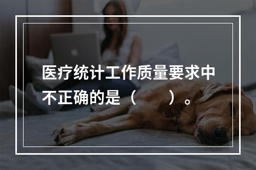 医疗统计工作质量要求中不正确的是（　　）。