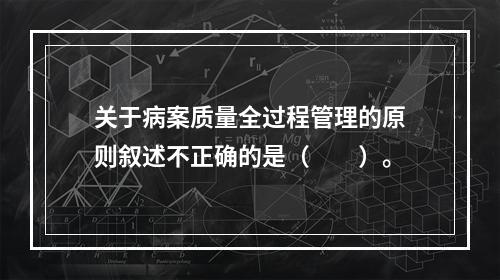 关于病案质量全过程管理的原则叙述不正确的是（　　）。