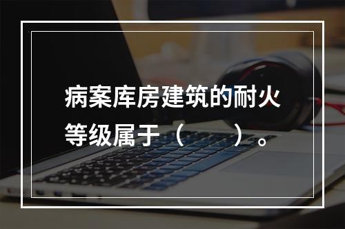 病案库房建筑的耐火等级属于（　　）。