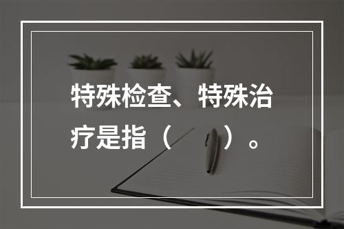 特殊检查、特殊治疗是指（　　）。