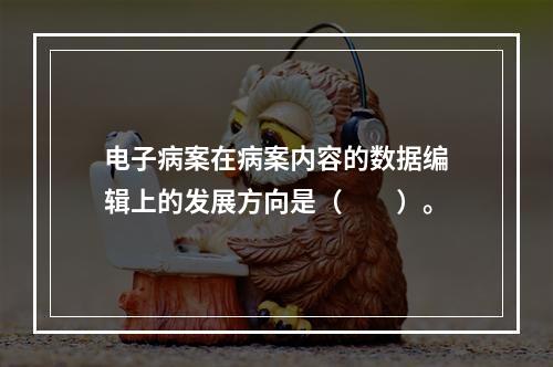 电子病案在病案内容的数据编辑上的发展方向是（　　）。