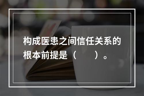 构成医患之间信任关系的根本前提是（　　）。