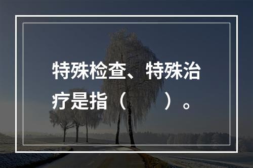 特殊检查、特殊治疗是指（　　）。