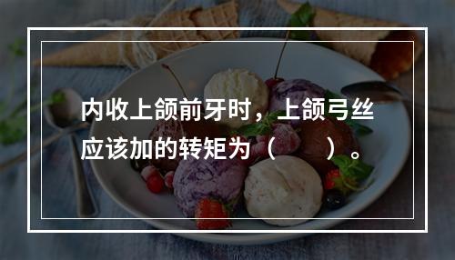 内收上颌前牙时，上颌弓丝应该加的转矩为（　　）。