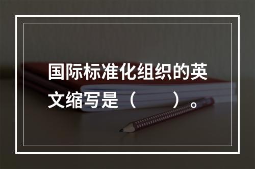 国际标准化组织的英文缩写是（　　）。