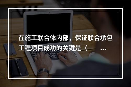 在施工联合体内部，保证联合承包工程项目成功的关键是（　　）