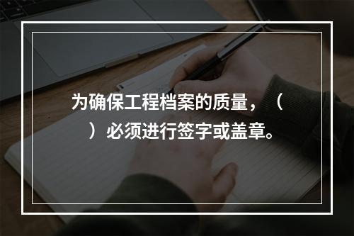 为确保工程档案的质量，（　　）必须进行签字或盖章。