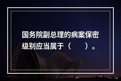 国务院副总理的病案保密级别应当属于（　　）。