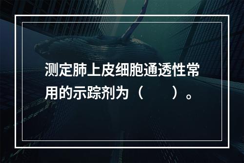 测定肺上皮细胞通透性常用的示踪剂为（　　）。