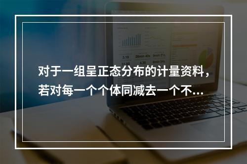 对于一组呈正态分布的计量资料，若对每一个个体同减去一个不为