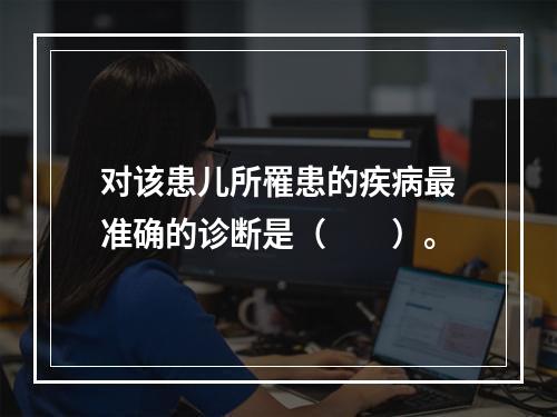 对该患儿所罹患的疾病最准确的诊断是（　　）。