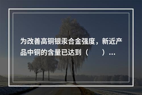 为改善高铜银汞合金强度，新近产品中铜的含量已达到（　　）。