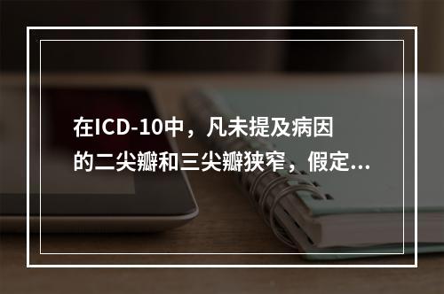 在ICD-10中，凡未提及病因的二尖瓣和三尖瓣狭窄，假定为