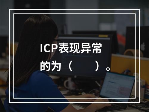 ICP表现异常的为（　　）。