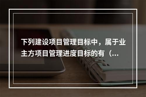 下列建设项目管理目标中，属于业主方项目管理进度目标的有（　