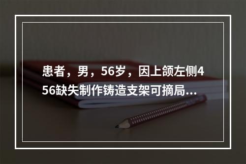 患者，男，56岁，因上颌左侧456缺失制作铸造支架可摘局部义