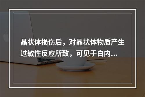 晶状体损伤后，对晶状体物质产生过敏性反应所致，可见于白内障手