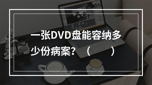 一张DVD盘能容纳多少份病案？（　　）