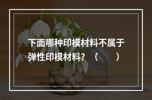 下面哪种印模材料不属于弹性印模材料？（　　）