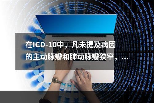 在ICD-10中，凡未提及病因的主动脉瓣和肺动脉瓣狭窄，假