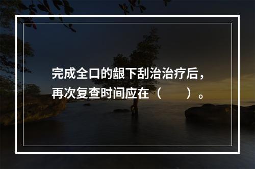 完成全口的龈下刮治治疗后，再次复查时间应在（　　）。