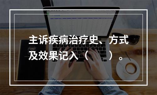 主诉疾病治疗史、方式及效果记入（　　）。