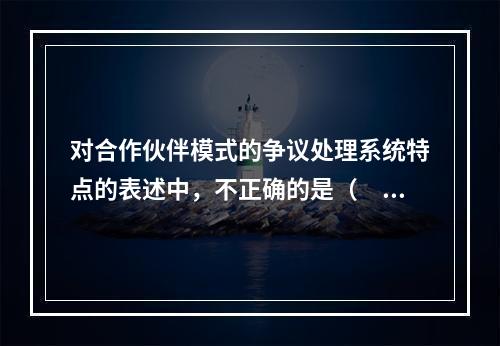 对合作伙伴模式的争议处理系统特点的表述中，不正确的是（　　