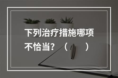 下列治疗措施哪项不恰当？（　　）