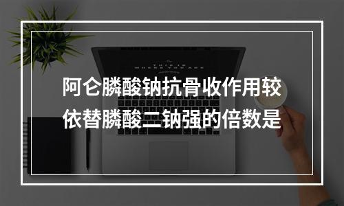 阿仑膦酸钠抗骨收作用较依替膦酸二钠强的倍数是