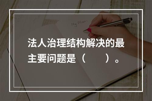 法人治理结构解决的最主要问题是（　　）。