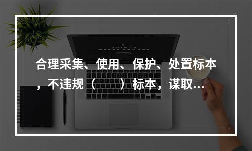 合理采集、使用、保护、处置标本，不违规（　　）标本，谋取不正