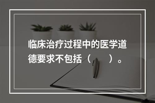 临床治疗过程中的医学道德要求不包括（　　）。