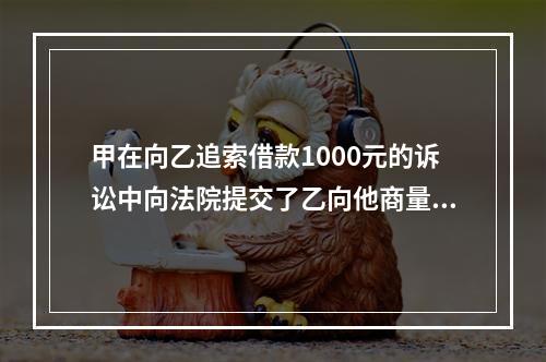 甲在向乙追索借款1000元的诉讼中向法院提交了乙向他商量借1