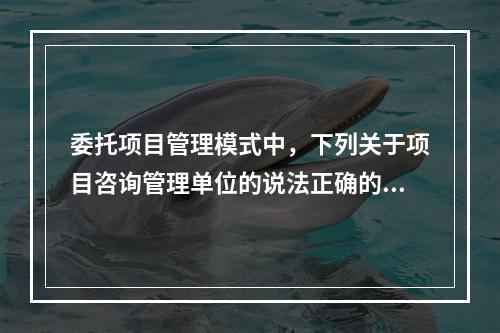 委托项目管理模式中，下列关于项目咨询管理单位的说法正确的是