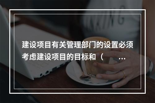 建设项目有关管理部门的设置必须考虑建设项目的目标和（　　）