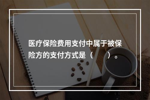 医疗保险费用支付中属于被保险方的支付方式是（　　）。