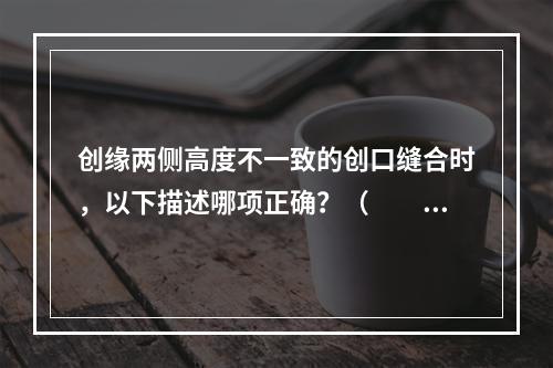 创缘两侧高度不一致的创口缝合时，以下描述哪项正确？（　　）