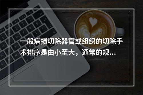 一般病损切除器官或组织的切除手术排序是由小至大，通常的规律