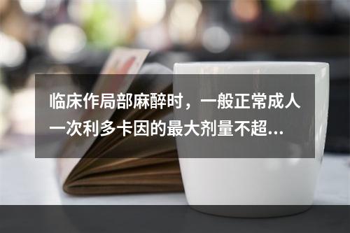 临床作局部麻醉时，一般正常成人一次利多卡因的最大剂量不超过（