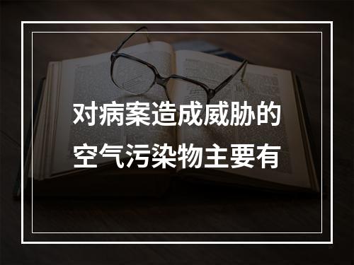 对病案造成威胁的空气污染物主要有